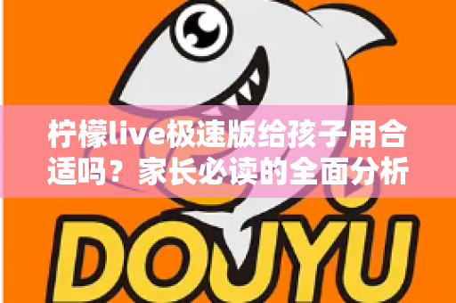 柠檬live极速版给孩子用合适吗？家长必读的全面分析与使用指南