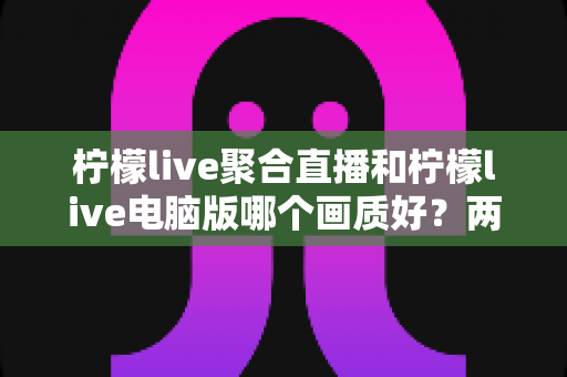柠檬live聚合直播和柠檬live电脑版哪个画质好?两大版本画质深度对比与场景化选择全攻略 柠檬live聚合直播和柠檬live电脑版哪个画质好?两大版本画质深度对比与场景化选择全攻略
