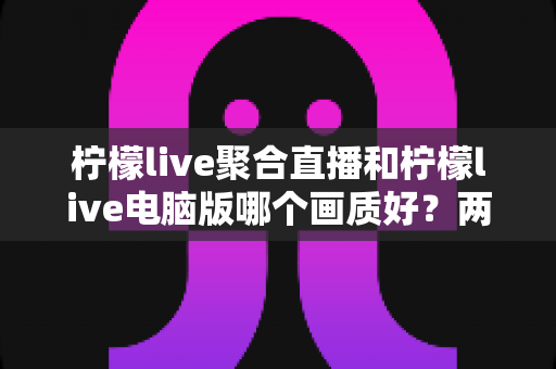 柠檬live聚合直播和柠檬live电脑版哪个画质好?两大版本画质深度对比与场景化选择全攻略 柠檬live聚合直播和柠檬live电脑版哪个画质好?两大版本画质深度对比与场景化选择全攻略