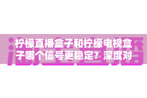 柠檬直播盒子和柠檬电视盒子哪个信号更稳定？深度对比与选购指南帮你一次看懂