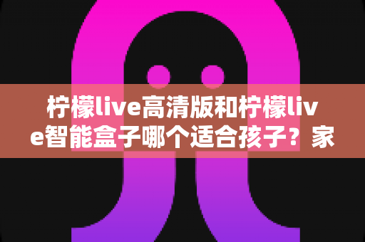 柠檬live高清版和柠檬live智能盒子哪个适合孩子?家长必读的选购对比指南 柠檬live高清版和柠檬live智能盒子哪个适合孩子?家长必读的选购对比指南