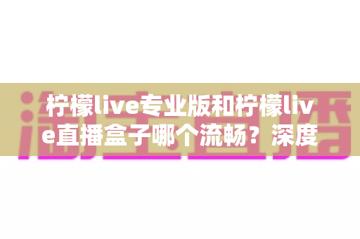 柠檬live专业版和柠檬live直播盒子哪个流畅？深度实测对比帮你选出最佳直播体验方案