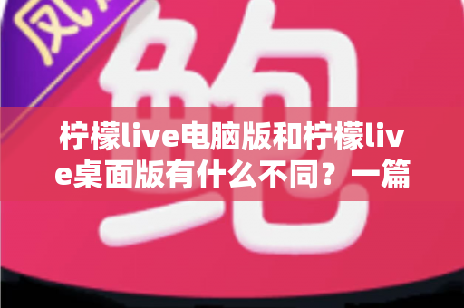 柠檬live电脑版和柠檬live桌面版有什么不同？一篇文章帮你彻底搞懂两者差异，选对版本畅享直播体验