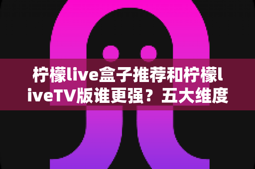 柠檬live盒子推荐和柠檬liveTV版谁更强？五大维度深度对比评测助你选出最优方案