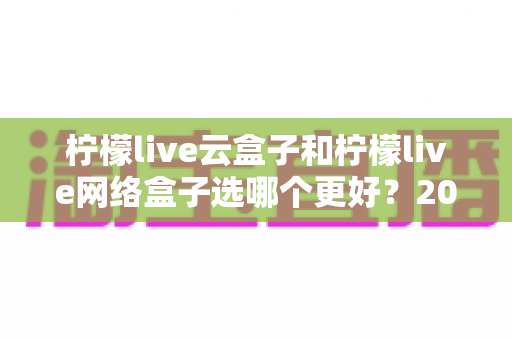 柠檬live云盒子和柠檬live网络盒子选哪个更好?2025最新选购指南与深度对比全解析 柠檬live云盒子和柠檬live网络盒子选哪个更好?2025最新选购指南与深度对比全解析