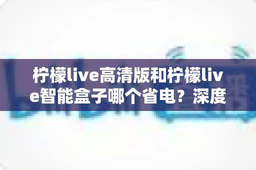 柠檬live高清版和柠檬live智能盒子哪个省电？深度功耗对比与实用省电指南