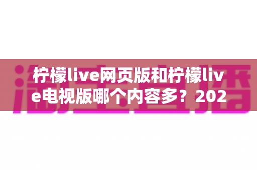 柠檬live网页版和柠檬live电视版哪个内容多？2025最新全面对比解析，看完这篇你就懂了！