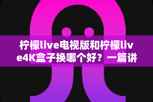 柠檬live电视版和柠檬live4K盒子换哪个好?一篇讲透两大方案优缺点的深度选购指南 柠檬live电视版和柠檬live4K盒子换哪个好?一篇讲透两大方案优缺点的深度选购指南