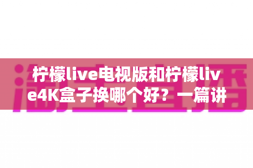 柠檬live电视版和柠檬live4K盒子换哪个好?一篇讲透两大方案优缺点的深度选购指南 柠檬live电视版和柠檬live4K盒子换哪个好?一篇讲透两大方案优缺点的深度选购指南