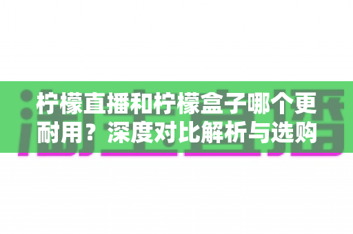 柠檬直播和柠檬盒子哪个更耐用？深度对比解析与选购全攻略