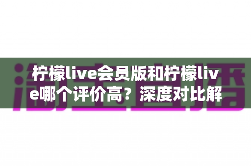 柠檬live会员版和柠檬live哪个评价高?深度对比解析两大版本的真实口碑 柠檬live会员版和柠檬live哪个评价高?深度对比解析两大版本的真实口碑