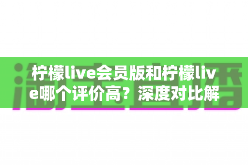 柠檬live会员版和柠檬live哪个评价高？深度对比解析两大版本的真实口碑