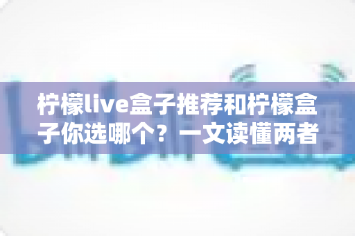 柠檬live盒子推荐和柠檬盒子你选哪个?一文读懂两者差异,选对不踩坑 柠檬live盒子推荐和柠檬盒子你选哪个?一文读懂两者差异,选对不踩坑