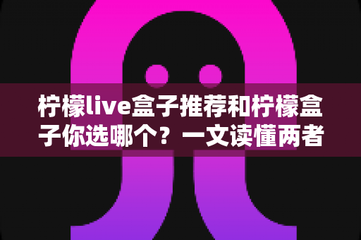 柠檬live盒子推荐和柠檬盒子你选哪个?一文读懂两者差异,选对不踩坑 柠檬live盒子推荐和柠檬盒子你选哪个?一文读懂两者差异,选对不踩坑