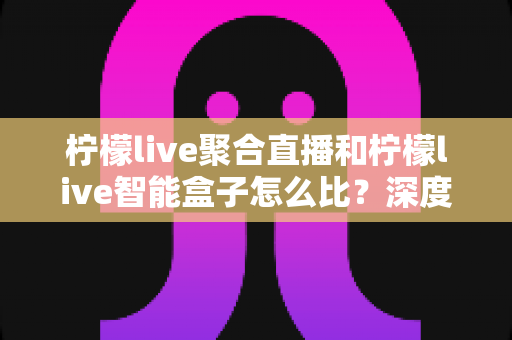 柠檬live聚合直播和柠檬live智能盒子怎么比？深度评测解析助您轻松选购理想观影方案