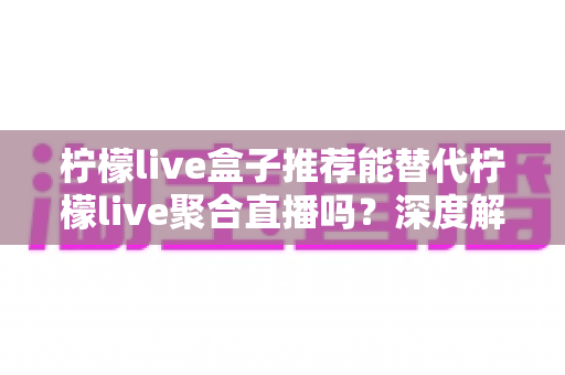柠檬live盒子推荐能替代柠檬live聚合直播吗？深度解析两者功能差异与选择指南