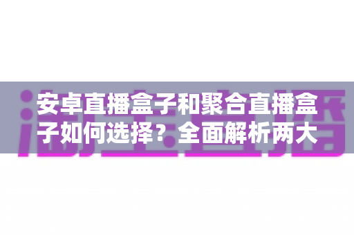 安卓直播盒子和聚合直播盒子如何选择？全面解析两大主流直播设备的选购指南与实用技巧