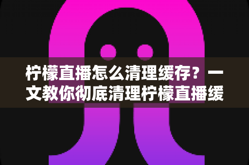 柠檬直播怎么清理缓存？一文教你彻底清理柠檬直播缓存，让APP畅快如新