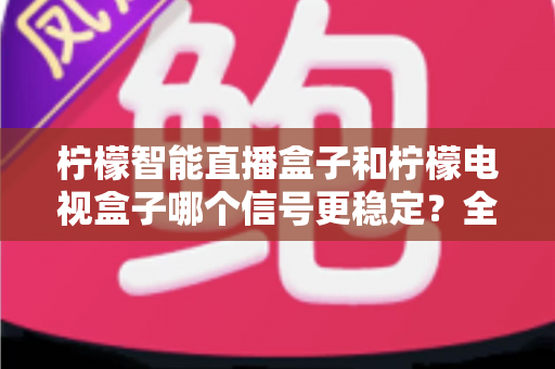 柠檬智能直播盒子和柠檬电视盒子哪个信号更稳定?全面解析与选购实用指南 柠檬智能直播盒子和柠檬电视盒子哪个信号更稳定?全面解析与选购实用指南
