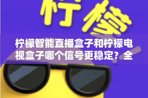 柠檬智能直播盒子和柠檬电视盒子哪个信号更稳定?全面解析与选购实用指南 柠檬智能直播盒子和柠檬电视盒子哪个信号更稳定?全面解析与选购实用指南