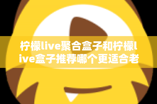 柠檬live聚合盒子和柠檬live盒子推荐哪个更适合老人用？中老年家庭选购电视盒子终极指南
