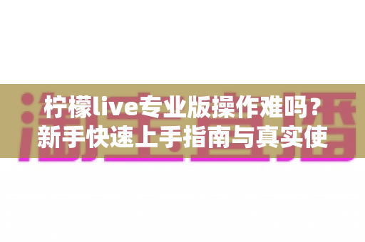 柠檬live专业版操作难吗?新手快速上手指南与真实使用体验全解析 柠檬live专业版操作难吗?新手快速上手指南与真实使用体验全解析
