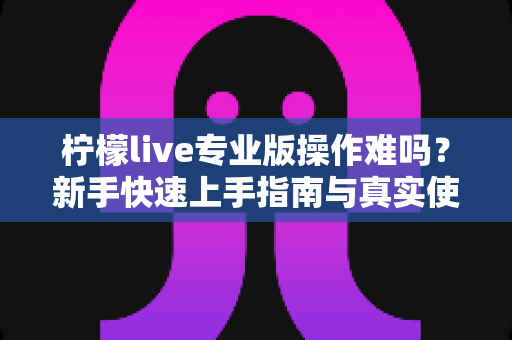 柠檬live专业版操作难吗?新手快速上手指南与真实使用体验全解析 柠檬live专业版操作难吗?新手快速上手指南与真实使用体验全解析