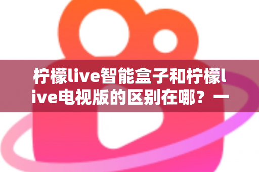 柠檬live智能盒子和柠檬live电视版的区别在哪?一文读懂两大版本的核心差异与选购指南 柠檬live智能盒子和柠檬live电视版的区别在哪?一文读懂两大版本的核心差异与选购指南