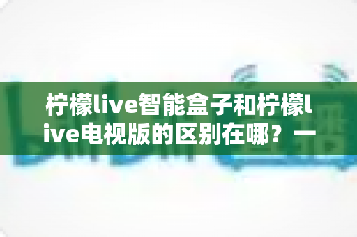 柠檬live智能盒子和柠檬live电视版的区别在哪?一文读懂两大版本的核心差异与选购指南 柠檬live智能盒子和柠檬live电视版的区别在哪?一文读懂两大版本的核心差异与选购指南