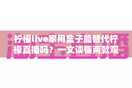 柠檬live家用盒子能替代柠檬直播吗？一文读懂两款观影方案的真实差异与选择指南