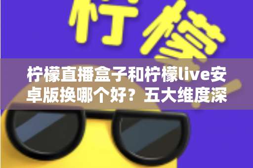 柠檬直播盒子和柠檬live安卓版换哪个好?五大维度深度对比帮你选出理想方案 柠檬直播盒子和柠檬live安卓版换哪个好?五大维度深度对比帮你选出理想方案