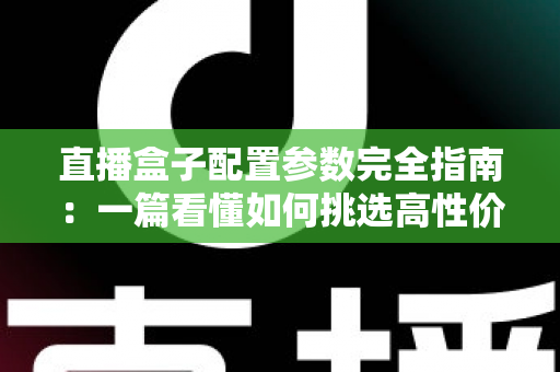 直播盒子配置参数完全指南：一篇看懂如何挑选高性价比直播硬件