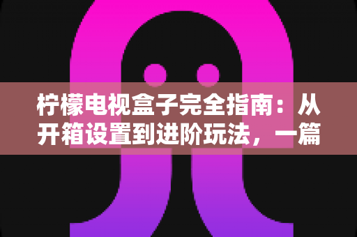 柠檬电视盒子完全指南：从开箱设置到进阶玩法，一篇搞懂所有问题