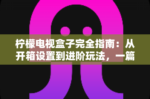 柠檬电视盒子完全指南：从开箱设置到进阶玩法，一篇搞懂所有问题