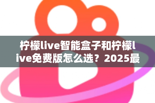 柠檬live智能盒子和柠檬live免费版怎么选？2025最新选购指南帮你一次搞懂