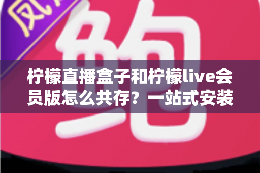柠檬直播盒子和柠檬live会员版怎么共存？一站式安装与兼容全攻略
