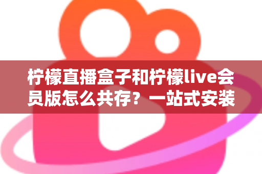 柠檬直播盒子和柠檬live会员版怎么共存？一站式安装与兼容全攻略
