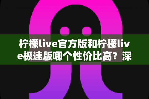 柠檬live官方版和柠檬live极速版哪个性价比高？深度对比测评帮你选出最优选择