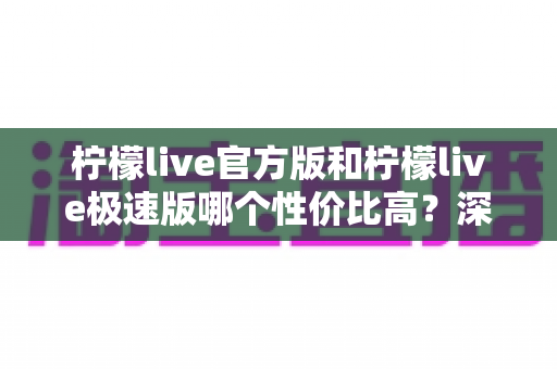 柠檬live官方版和柠檬live极速版哪个性价比高？深度对比测评帮你选出最优选择