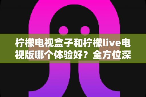 柠檬电视盒子和柠檬live电视版哪个体验好?全方位深度对比帮你选对不选贵 柠檬电视盒子和柠檬live电视版哪个体验好?全方位深度对比帮你选对不选贵