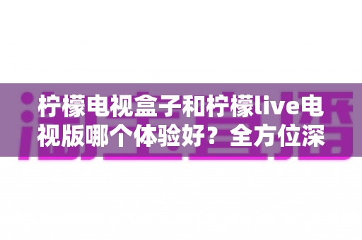 柠檬电视盒子和柠檬live电视版哪个体验好？全方位深度对比帮你选对不选贵