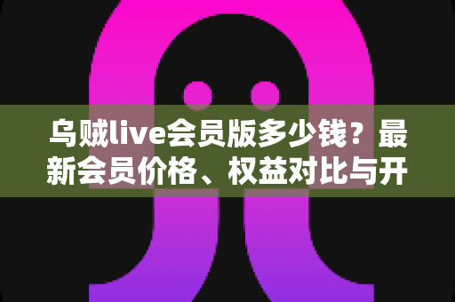 乌贼live会员版多少钱？最新会员价格、权益对比与开通避坑指南一文读懂