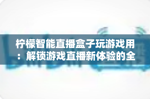 柠檬智能直播盒子玩游戏用:解锁游戏直播新体验的全能娱乐中枢 柠檬智能直播盒子玩游戏用:解锁游戏直播新体验的全能娱乐中枢
