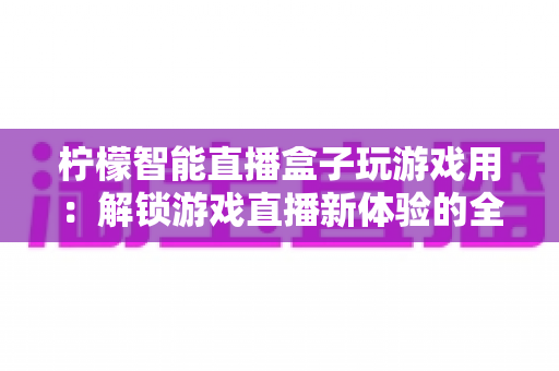 柠檬智能直播盒子玩游戏用:解锁游戏直播新体验的全能娱乐中枢 柠檬智能直播盒子玩游戏用:解锁游戏直播新体验的全能娱乐中枢