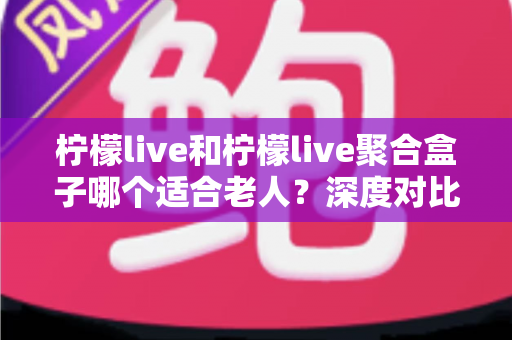 柠檬live和柠檬live聚合盒子哪个适合老人?深度对比解析助您轻松选购 柠檬live和柠檬live聚合盒子哪个适合老人?深度对比解析助您轻松选购