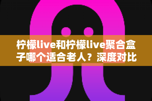 柠檬live和柠檬live聚合盒子哪个适合老人?深度对比解析助您轻松选购 柠檬live和柠檬live聚合盒子哪个适合老人?深度对比解析助您轻松选购