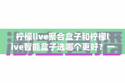 柠檬live聚合盒子和柠檬live智能盒子选哪个更好?一文看懂差异,帮你选出最适合自己的那一款 柠檬live聚合盒子和柠檬live智能盒子选哪个更好?一文看懂差异,帮你选出最适合自己的那一款