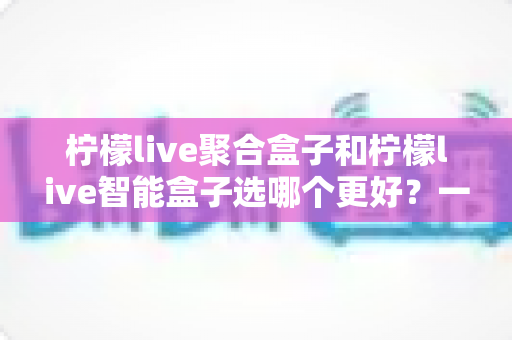 柠檬live聚合盒子和柠檬live智能盒子选哪个更好？一文看懂差异，帮你选出最适合自己的那一款