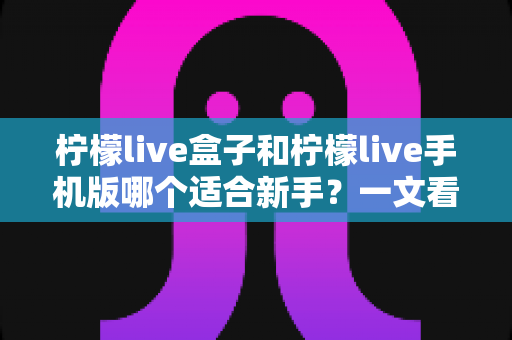 柠檬live盒子和柠檬live手机版哪个适合新手？一文看懂新手入门最佳选择指南