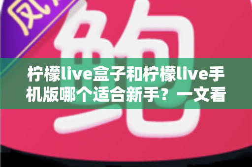 柠檬live盒子和柠檬live手机版哪个适合新手？一文看懂新手入门最佳选择指南